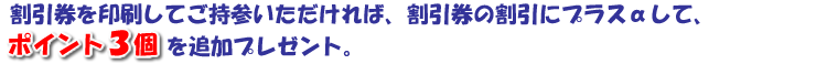 割引券を印刷して持参いただければ、割引券の割引にプラスαして、ポイント3個を追加プレゼント。